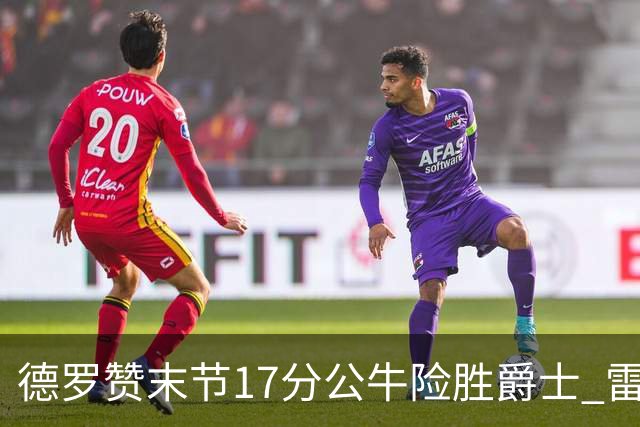 德罗赞末节17分公牛险胜爵士 雷霆力克开拓者